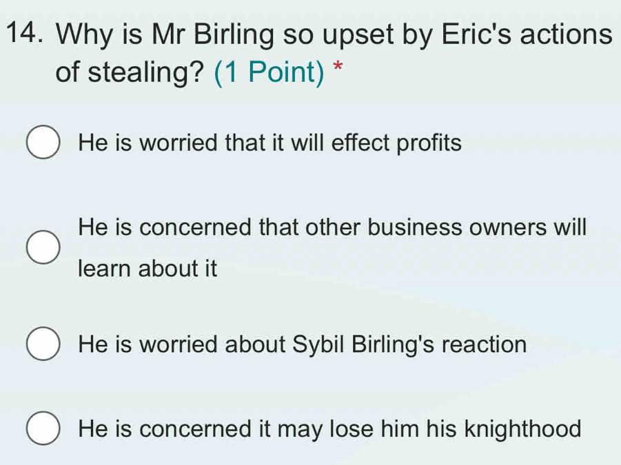 Why is Mr Birling so upset by Eric's actions
of stealing? (1 Point) *
He is worried that it will effect profits
He is concerned that other business owners will
learn about it
He is worried about Sybil Birling's reaction
He is concerned it may lose him his knighthood