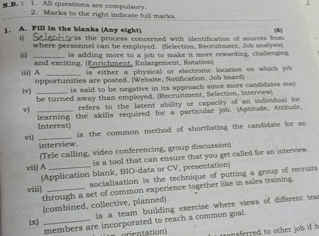 All questions are compulsory. 
2. Marks to the right indicate full marks. 
1. A. Fill in the blanks (Any eight) (8) 
i) _is the process concerned with identification of sources from 
where personnel can be employed. (Selection, Recruitment, Job analysis) 
ii) _is adding more to a job to make it more rewarding, challenging 
and exciting. (Enrichment, Enlargement, Rotation) 
iii) A _is either a physical or electronic location on which job 
opportunities are posted. (Website, Notification, Job board) 
iv) _is said to be negative in its approach since more candidates may 
be turned away than employed. (Recruitment, Selection, Interview) 
v) _refers to the latent ability or capacity of an individual for 
learning the skills required for a particular job. (Aptitude, Attitude, 
Interest) 
vi) _is the common method of shortlisting the candidate for an 
interview. 
(Tele calling, video conferencing, group discussion) 
vii) A _is a tool that can ensure that you get called for an interview. 
(Application blank, BIO-data or CV, presentation) 
viii) _socialisation is the technique of putting a group of recruits 
through a set of common experience together like in sales training. 
(combined, collective, planned) 
ix) _is a team building exercise where views of different tear 
members are incorporated to reach a common goal. 
n orientation) 
nsferred to other job if h