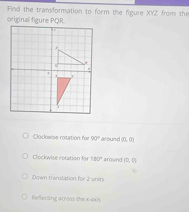 Find the transformation to form the figure XYZ from the
original figure PQR.
Clockwise rotation for 90° around (0,0)
Clockwise rotation for 180° around (0,0)
Down translation for 2 units
Reflecting across the x-axis