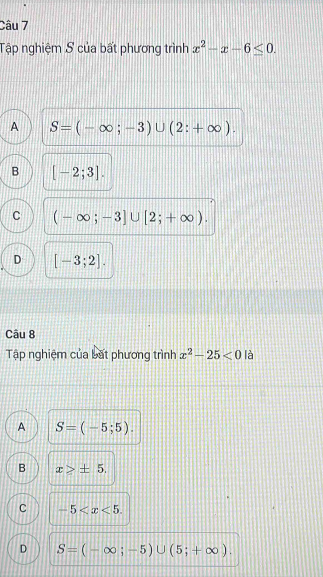 Tập nghiệm S của bất phương trình x^2-x-6≤ 0.
A S=(-∈fty ;-3)∪ (2:+∈fty ).
B [-2;3].
C (-∈fty ;-3]∪ [2;+∈fty ).
D [-3;2]. 
Câu 8
Tập nghiệm của bất phương trình x^2-25<0</tex> là
A S=(-5;5).
B x≥slant ± 5.
C -5 .
D S=(-∈fty ;-5)∪ (5;+∈fty ).