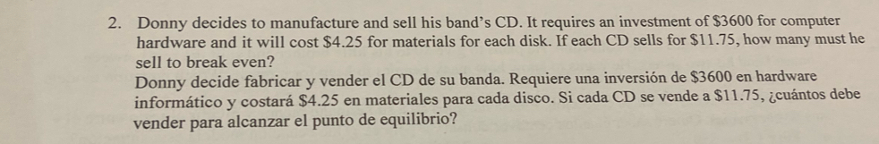 Donny decides to manufacture and sell his band’s CD. It requires an investment of $3600 for computer 
hardware and it will cost $4.25 for materials for each disk. If each CD sells for $11.75, how many must he 
sell to break even? 
Donny decide fabricar y vender el CD de su banda. Requiere una inversión de $3600 en hardware 
informático y costará $4.25 en materiales para cada disco. Si cada CD se vende a $11.75, ¿cuántos debe 
vender para alcanzar el punto de equilibrio?