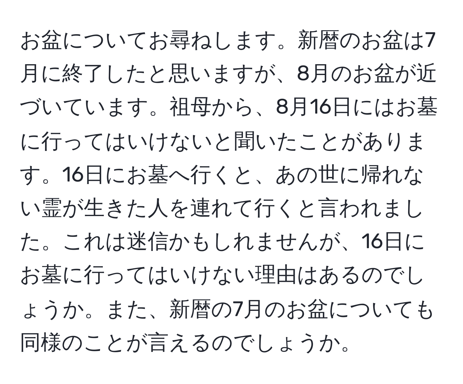 お盆についてお尋ねします。新暦のお盆は7月に終了したと思いますが、8月のお盆が近づいています。祖母から、8月16日にはお墓に行ってはいけないと聞いたことがあります。16日にお墓へ行くと、あの世に帰れない霊が生きた人を連れて行くと言われました。これは迷信かもしれませんが、16日にお墓に行ってはいけない理由はあるのでしょうか。また、新暦の7月のお盆についても同様のことが言えるのでしょうか。