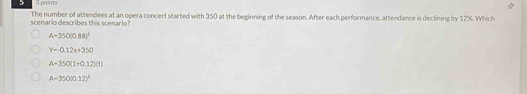 5 3 points
The number of attendees at an opera concert started with 350 at the beginning of the season. After each performance, attendance is declining by 12%. Which
scenario describes this scenario?
A=350(0.88)^t
Y=-0.12x+350
A=350(1+0.12)(t)
A=350(0.12)^t