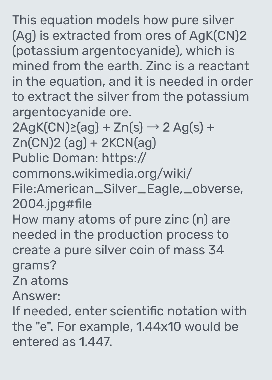 This equation models how pure silver 
(Ag) is extracted from ores of AgK(CN) 2 
(potassium argentocyanide), which is 
mined from the earth. Zinc is a reactant 
in the equation, and it is needed in order 
to extract the silver from the potassium 
argentocyanide ore.
2AgK(CN)≥ (ag)+Zn(s)to 2Ag(s)+
Zn(CN)2(ag)+2KCN(ag)
Public Doman: https:/ 
commons.wikimedia.org/wiki/ 
File:American_ Silver_ Eagle, ,_obverse, 
2004.jpg#file 
How many atoms of pure zinc (n) are 
needed in the production process to 
create a pure silver coin of mass 34
grams?
Zn atoms 
Answer: 
If needed, enter scientific notation with 
the ''e". For example, 1.44* 10 would be 
entered as 1.447.