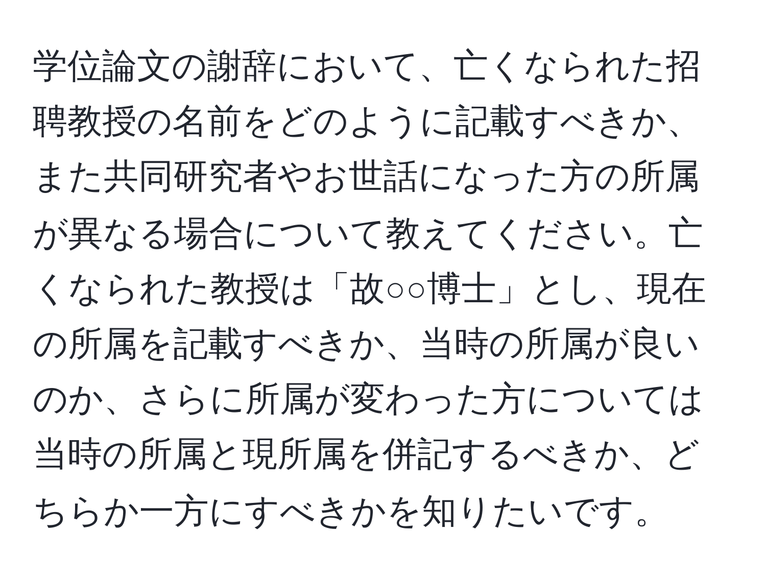 学位論文の謝辞において、亡くなられた招聘教授の名前をどのように記載すべきか、また共同研究者やお世話になった方の所属が異なる場合について教えてください。亡くなられた教授は「故○○博士」とし、現在の所属を記載すべきか、当時の所属が良いのか、さらに所属が変わった方については当時の所属と現所属を併記するべきか、どちらか一方にすべきかを知りたいです。