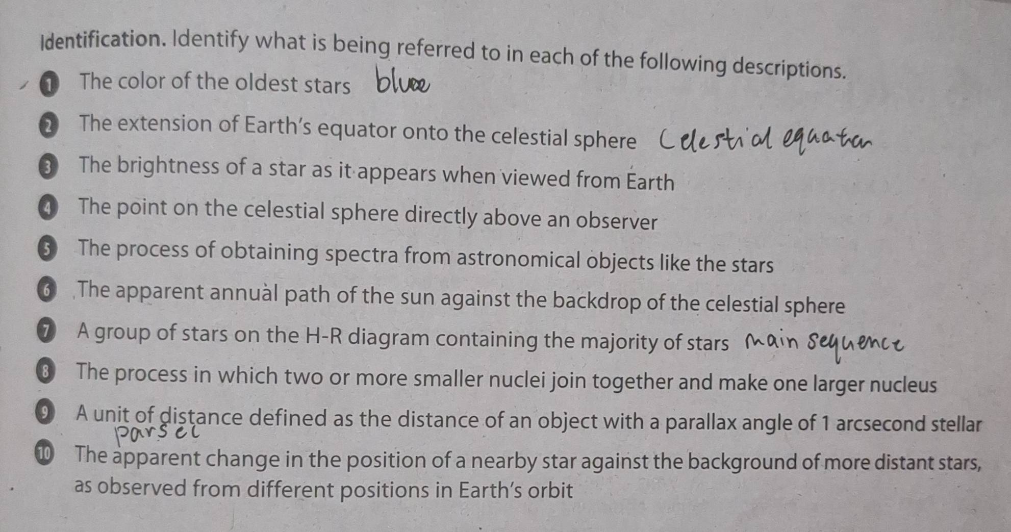 Identification. Identify what is being referred to in each of the following descriptions. 
① The color of the oldest stars 
2 The extension of Earth’s equator onto the celestial sphere 
③ The brightness of a star as it appears when viewed from Earth 
4 The point on the celestial sphere directly above an observer 
⑤ The process of obtaining spectra from astronomical objects like the stars 
6 The apparent annual path of the sun against the backdrop of the celestial sphere 
⑦ A group of stars on the H-R diagram containing the majority of stars 
8 The process in which two or more smaller nuclei join together and make one larger nucleus 
9 A unit of distance defined as the distance of an object with a parallax angle of 1 arcsecond stellar 
The apparent change in the position of a nearby star against the background of more distant stars, 
as observed from different positions in Earth’s orbit