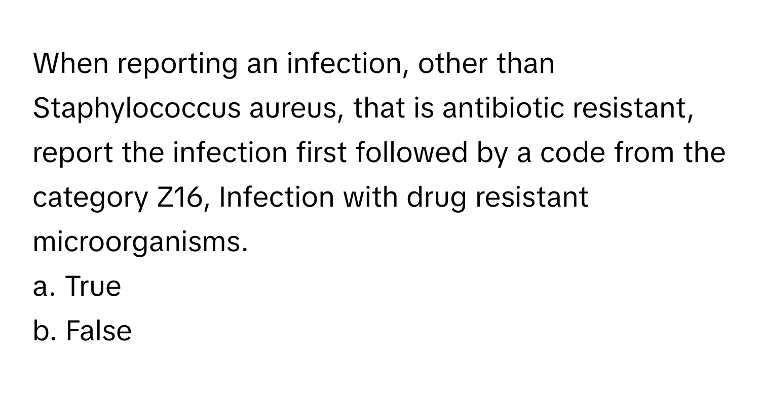 When reporting an infection, other than Staphylococcus aureus, that is antibiotic resistant, report the infection first followed by a code from the category Z16, Infection with drug resistant microorganisms. 
a. True 
b. False