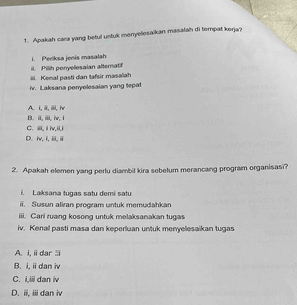 Apakah cara yang betul untuk menyelesaikan masalah di tempat kerja?
i. Periksa jenis masalah
ii. Pilih penyelesaian alternatif
iii. Kenal pasti dan tafsir masalah
iv. Laksana penyelesaian yang tepat
A. i, ii, iii, iv
B. ii, iii, iv, i
C. iii,iiv,ii,i
D. iv, i, iii, ii
2. Apakah elemen yang perlu diambil kira sebelum merancang program organisasi?
i. Laksana tugas satu demi satu
ii. Susun aliran program untuk memudahkan
iii. Cari ruang kosong untuk melaksanakan tugas
iv. Kenal pasti masa dan keperluan untuk menyelesaikan tugas
A. i, ii dar :i
B. i, i dan iv
C. i,iii dan iv
D. ii, ii dan iv