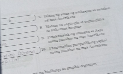 Bilang ng antas ng edukasyon sa pamahon 
ng nga Amerikano 
8. Mataas na pagtingin at pagtangkilik 
sa kulturang banyaga 
9. Pinakamalaking daungan sa Asya 
noơng panahon ng mga Amerikano 
a 10. Pangunahing pampublikung ospital 
noong panahơn ng mga Amerikano 
* a hinihingi sa graphic organizer.