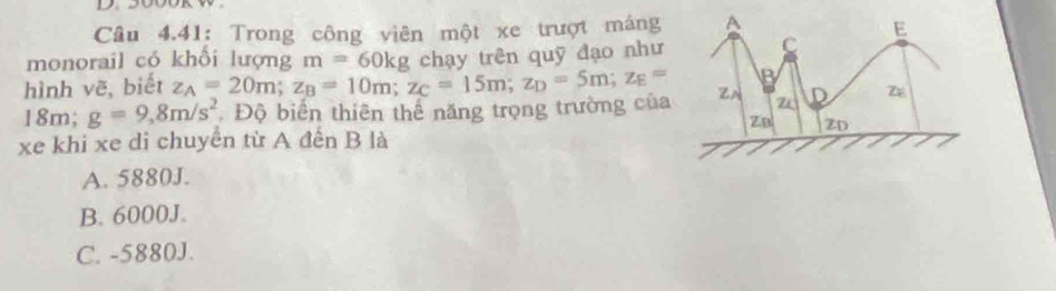 Câu 4.41: Trong công viên một xe trượt máng 
monorail có khối lượng m=60kg chạy trên quỹ đạo như
hình vẽ, biết z_A=20m; z_B=10m; z_C=15m; z_D=5m; z_E=
18m; g=9,8m/s^2.Độ biển thiên thể năng trọng trường của
xe khi xe di chuyển từ A đến B là
A. 5880J.
B. 6000J.
C. -5880J.