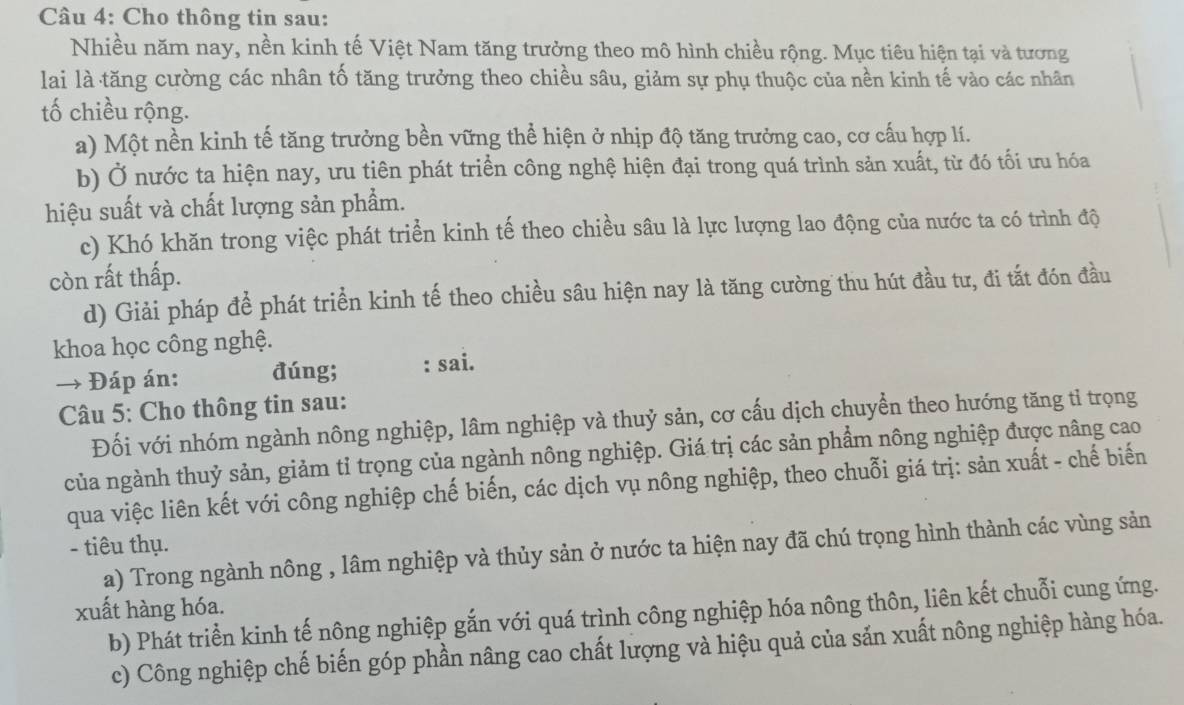 Cho thông tin sau:
Nhiều năm nay, nền kinh tế Việt Nam tăng trưởng theo mô hình chiều rộng. Mục tiêu hiện tại và tương
lai là tăng cường các nhân tố tăng trưởng theo chiều sâu, giảm sự phụ thuộc của nền kinh tế vào các nhân
tố chiều rộng.
a) Một nền kinh tế tăng trưởng bền vững thể hiện ở nhịp độ tăng trưởng cao, cơ cấu hợp lí.
b) Ở nước ta hiện nay, ưu tiên phát triển công nghệ hiện đại trong quá trình sản xuất, từ đó tối ưu hóa
hiệu suất và chất lượng sản phẩm.
c) Khó khăn trong việc phát triển kinh tế theo chiều sâu là lực lượng lao động của nước ta có trình độ
còn rất thấp.
d) Giải pháp để phát triển kinh tế theo chiều sâu hiện nay là tăng cường thu hút đầu tư, đi tắt đón đầu
khoa học công nghệ.
→ Đáp án: đúng; : sai.
Câu 5: Cho thông tin sau:
Đối với nhóm ngành nông nghiệp, lâm nghiệp và thuỷ sản, cơ cấu dịch chuyển theo hướng tăng tỉ trọng
của ngành thuỷ sản, giảm tỉ trọng của ngành nông nghiệp. Giá trị các sản phẩm nông nghiệp được nâng cao
qua việc liên kết với công nghiệp chế biến, các dịch vụ nông nghiệp, theo chuỗi giá trị: sản xuất - chế biến
- tiêu thụ.
a) Trong ngành nông , lâm nghiệp và thủy sản ở nước ta hiện nay đã chú trọng hình thành các vùng sản
xuất hàng hóa.
b) Phát triển kinh tế nông nghiệp gắn với quá trình công nghiệp hóa nông thôn, liên kết chuỗi cung ứng.
c) Công nghiệp chế biến góp phần nâng cao chất lượng và hiệu quả của sản xuất nông nghiệp hàng hóa.