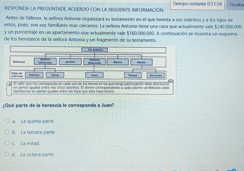 Tiempo restante 0:31:34 
RESPONDA LA PREGUNTADE ACUERDO CON LA SIGUIENTE INFORMACIÓN Oculta
Antes de fallecer, la señora Antonia organizará su testamento en el que hereda a sus sobrinos y a los hijos de
estos, pues, son sus familiares más cercanos. La señora Antonia tiene una casa que actualmente vale $240.000.000
y un porcentaje en un apartamento que actualmente vale $160.000,000. A continuación se muestra un esquema
de los herederos de la señora Antonia y un fragmento de su testamento.
¿Qué parte de la herencia le corresponde a Juan?
a. La quinta parte.
b. La tercera parte
c. La mitad.
d. La octava parte.