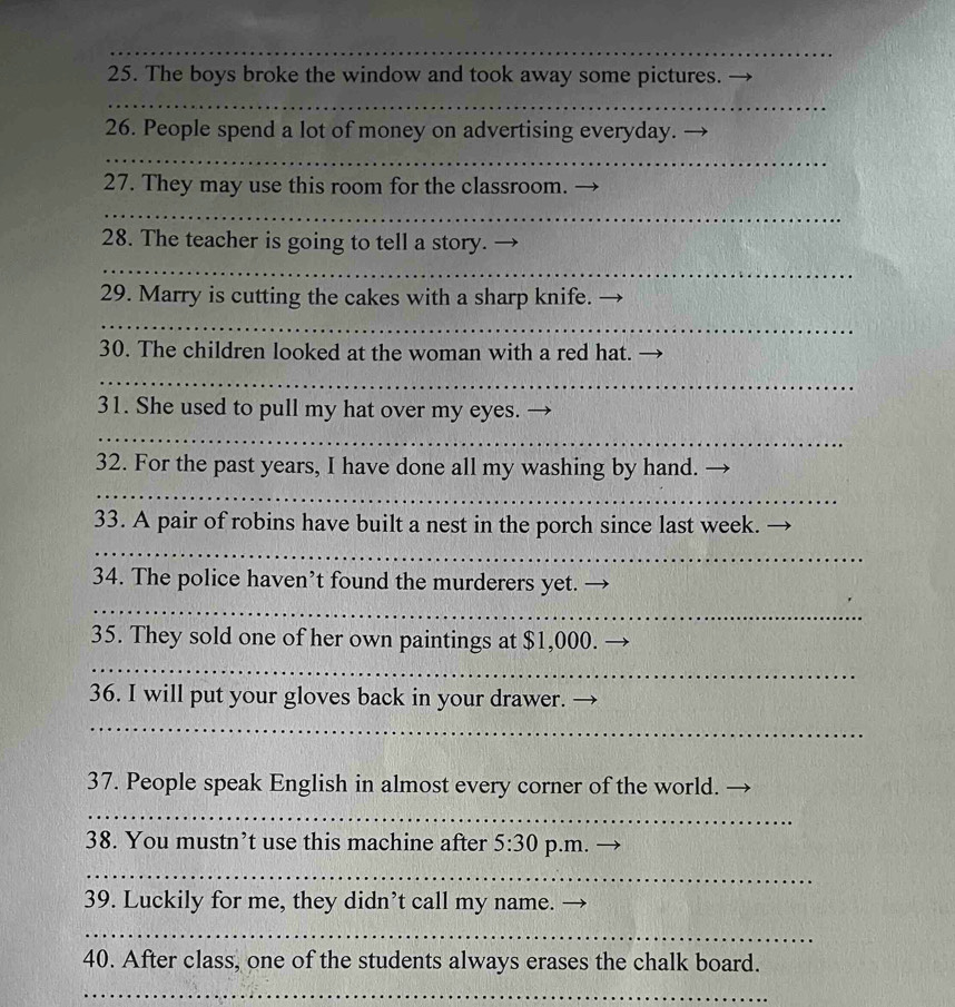 The boys broke the window and took away some pictures. 
_ 
26. People spend a lot of money on advertising everyday. 
_ 
27. They may use this room for the classroom. 
_ 
28. The teacher is going to tell a story. 
_ 
29. Marry is cutting the cakes with a sharp knife. 
_ 
30. The children looked at the woman with a red hat._ 
_ 
31. She used to pull my hat over my eyes. 
_ 
32. For the past years, I have done all my washing by hand. 
_ 
33. A pair of robins have built a nest in the porch since last week. 
_ 
34. The police haven’t found the murderers yet. - 
_ 
35. They sold one of her own paintings at $1,000. 
_ 
36. I will put your gloves back in your drawer. 
_ 
37. People speak English in almost every corner of the world. 
_ 
38. You mustn’t use this machine after 5:30 p.m. 
_ 
39. Luckily for me, they didn’t call my name. 
_ 
40. After class, one of the students always erases the chalk board. 
_