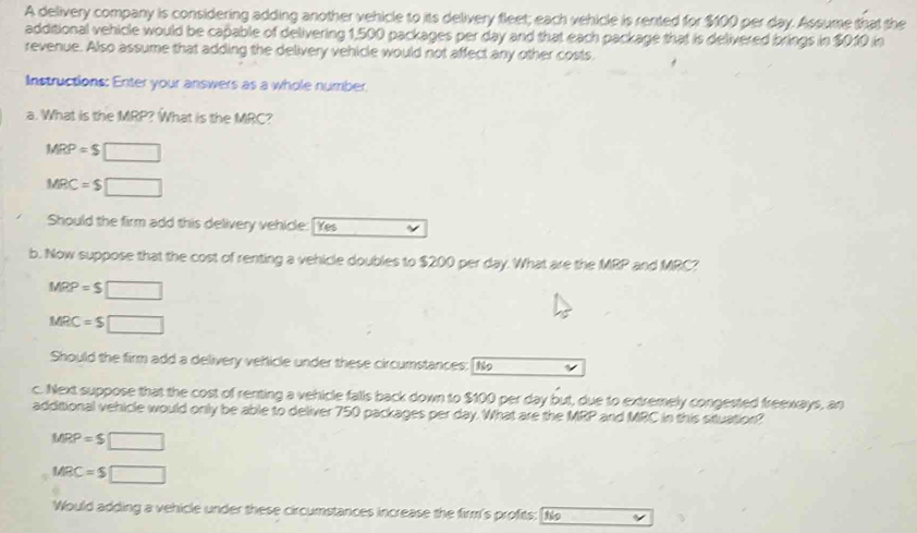 A delivery company is considering adding another vehicle to its delivery fleet; each vehicle is rented for $100 per day. Assume that the 
additional vehicle would be cañable of delivering 1,500 packages per day and that each package that is delivered brings in $010 in 
revenue. Also assume that adding the delivery vehicle would not affect any other costs 
Instructions: Enter your answers as a whole number 
a. What is the MRP? What is the MRC?
MRP=$□
MRC=$□
Should the firm add this delivery vehicle: [Yes 
b. Now suppose that the cost of renting a vehicle doubles to $200 per day. What are the MRP and MRC?
MRP=S□
MRC=S□
Should the firm add a delivery vehicle under these circumstances: [N 
c. Next suppose that the cost of renting a vehicle falls back down to $100 per day but, due to extremely congested freeways, an 
additional vehicle would only be able to deliver 750 packages per day. What are the MRP and MRC in this situation?
MRP=S□
MRC=$□
Would adding a vehicle under these circumstances increase the firm's profits: [N