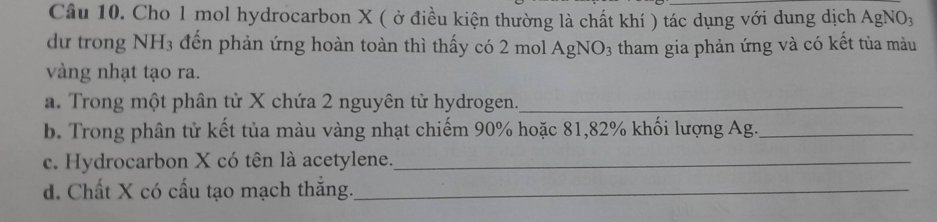 Cho 1 mol hydrocarbon X ( ở điều kiện thường là chất khí ) tác dụng với dung dịch AgN surd O_3 
dữ trong NH3 đến phản ứng hoàn toàn thì thấy có 2 mol AgNO3 tham gia phản ứng và có kết tủa màu 
vàng nhạt tạo ra. 
a. Trong một phân tử X chứa 2 nguyên tử hydrogen._ 
b. Trong phân tử kết tủa màu vàng nhạt chiếm 90% hoặc 81, 82% khối lượng Ag._ 
c. Hydrocarbon X có tên là acetylene._ 
d. Chất X có cấu tạo mạch thắng._