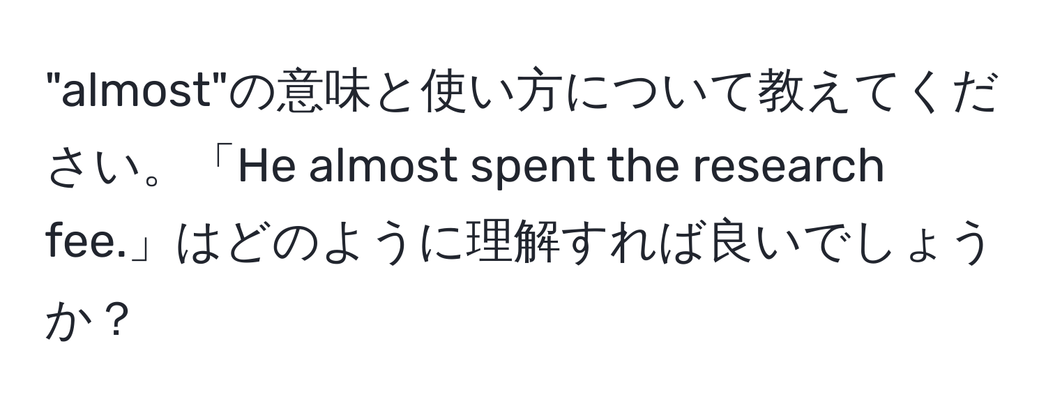 "almost"の意味と使い方について教えてください。「He almost spent the research fee.」はどのように理解すれば良いでしょうか？