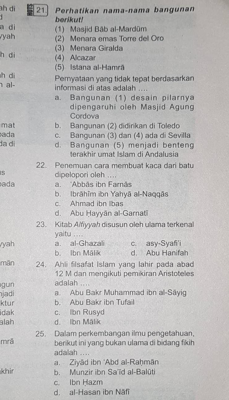 ah di 21. Perhatikan nama-nama bangunan
`
berikut!
a di (1) Masjid Bāb al-Mardūm
y h (2) Menara emas Torre del Oro
(3) Menara Giralda
h di
(4) Alcazar
(5) Istana al-Hamrā
h di
Pernyataan yang tidak tepat berdasarkan
al- informasi di atas adalah ....
a. Bangunan (1) desain pilarnya
dipengaruhi oleh Masjid Agung
Cordova
mat b. Bangunan (2) didirikan di Toledo
ada c. Bangunan (3) dan (4) ada di Sevilla
da di d. Bangunan (5) menjadi benteng
terakhir umat Islam di Andalusia
22. Penemuan cara membuat kaca dari batu
S
dipelopori oleh ....
ada a. ‘Abbās ibn Farnās
b. Ibrāhîm ibn Yahyā al-Naqqās
c. Ahmad ibn Ibas
d. Abu Ḥayyān al-Garnatī
23. Kitab Alfiyyah disusun oleh ulama terkenal
yaitu …
yah a. al-Ghazali c. asy-Syafi'i
b. Ibn Mālik d. Abu Hanifah
mān 24. Ahli filsafat Islam yang lahir pada abad
12 M dan mengikuti pemikiran Aristoteles
gun adalah ....
jadi a. Abu Bakr Muhammad ibn al-Sāyig
ktur b. Abu Bakr ibn Tufail
idak c. Ibn Rusyd
alah d. Ibn Mālik
25. Dalam perkembangan ilmu pengetahuan,
mrā berikut ini yang bukan ulama di bidang fikih
adalah ....
a. Ziyād ibn ‘Abd al-Raḥmān
khir b. Munzir ibn Sa'īd al-Balūti
c. Ibn Hazm
d. al-Hasan ibn Nāfî