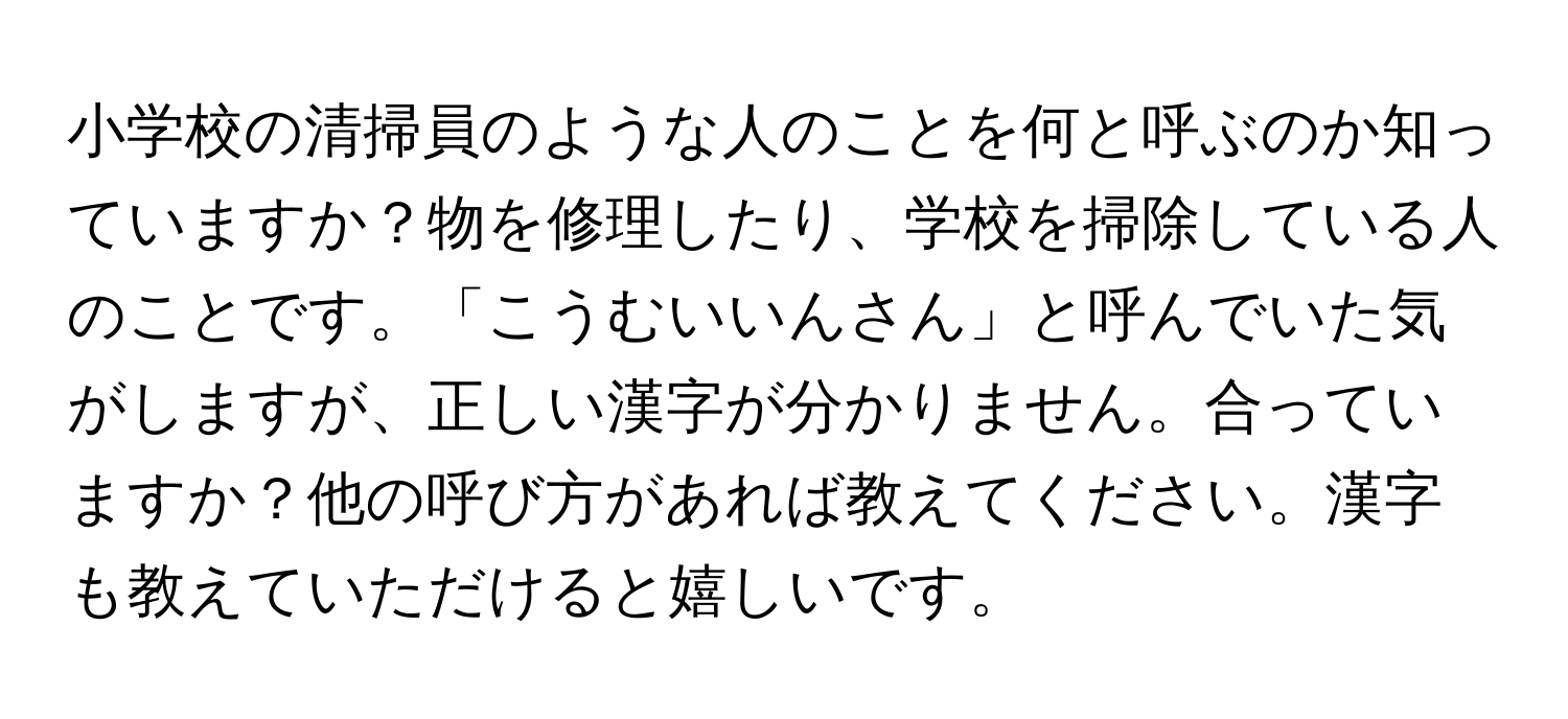 小学校の清掃員のような人のことを何と呼ぶのか知っていますか？物を修理したり、学校を掃除している人のことです。「こうむいいんさん」と呼んでいた気がしますが、正しい漢字が分かりません。合っていますか？他の呼び方があれば教えてください。漢字も教えていただけると嬉しいです。