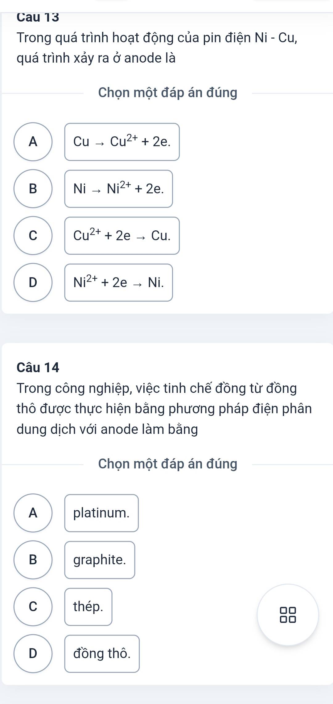 Cau 13
Trong quá trình hoạt động của pin điện Ni-Cu, 
quá trình xảy ra ở anode là
Chọn một đáp án đúng
A Cuto Cu^(2+)+2e.
B Nito Ni^(2+)+2e.
C Cu^(2+)+2eto Cu.
D Ni^(2+)+2e Ni.
Câu 14
Trong công nghiệp, việc tinh chế đồng từ đồng
thô được thực hiện bằng phương pháp điện phân
dung dịch với anode làm bằng
Chọn một đáp án đúng
A platinum.
B graphite.
C thép. □□
□□
D đồng thô.