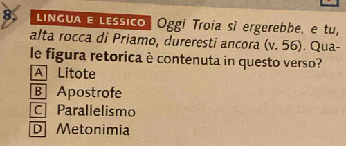 LINGUA E LEssico | Oggi Troia si ergerebbe, e tu,
alta rocca di Priamo, dureresti ancora (v. 56). Qua-
le figura retorica è contenuta in questo verso?
A Litote
B Apostrofe
C Parallelismo
D Metonimia