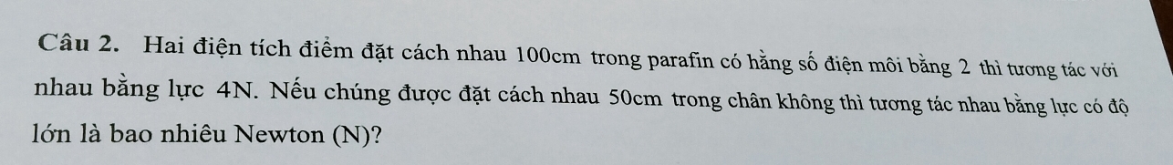 Hai điện tích điểm đặt cách nhau 100cm trong parafin có hằng số điện môi bằng 2 thì tương tác với 
nhau bằng lực 4N. Nếu chúng được đặt cách nhau 50cm trong chân không thì tương tác nhau bằng lực có độ 
lớn là bao nhiêu Newton (N)?