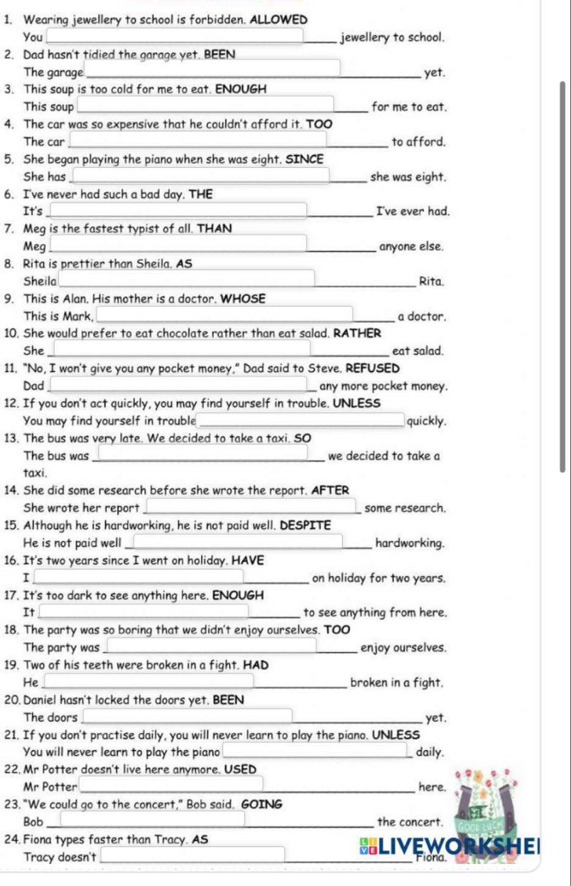 Wearing jewellery to school is forbidden. ALLOWED
You _jewellery to school.
2. Dad hasn't tidied the garage yet. BEEN
The garage _yet.
3. This soup is too cold for me to eat. ENOUGH
This soup _for me to eat.
4. The car was so expensive that he couldn't afford it. TOO
The car _to afford.
5. She began playing the piano when she was eight. SINCE
She has _she was eight.
6. I've never had such a bad day. THE
It's _I've ever had.
7. Meg is the fastest typist of all. THAN_
Meg _anyone else.
8. Rita is prettier than Sheila. AS
_
Sheila _Rita.
9. This is Alan, His mother is a doctor. WHOSE
_
This is Mark,_ a doctor.
10. She would prefer to eat chocolate rather than eat salad. RATHER
She _eat salad.
11. "No, I won't give you any pocket money," Dad said to Steve. REFUSED
Dad _any more pocket money.
12. If you don't act quickly, you may find yourself in trouble. UNLESS
You may find yourself in trouble _quickly.
13. The bus was very late. We decided to take a taxi. SO
The bus was _we decided to take a
taxi.
14. She did some research before she wrote the report. AFTER
She wrote her report_ some research.
15. Although he is hardworking, he is not paid well. DESPITE
He is not paid well _hardworking.
16. It's two years since I went on holiday. HAVE
I _on holiday for two years.
17. It's too dark to see anything here. ENOUGH
It _to see anything from here.
18. The party was so boring that we didn't enjoy ourselves. TOO
The party was_ enjoy ourselves.
19. Two of his teeth were broken in a fight. HAD
He_ broken in a fight.
20. Daniel hasn't locked the doors yet. BEEN
The doors _yet.
21. If you don't practise daily, you will never learn to play the piano. UNLESS
You will never learn to play the piano _daily.
22. Mr Potter doesn't live here anymore. USED
Mr Potter _here.
23. "We could go to the concert," Bob said. GOING
Bob _the concert.
24. Fiona types faster than Tracy. AS
BLIVEWORKSHEI
Tracy doesn't ___Flona