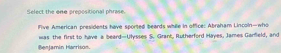 Select the one prepositional phrase. 
Five American presidents have sported beards while in office: Abraham Lincoln—who 
was the first to have a beard—Ulysses S. Grant, Rutherford Hayes, James Garfield, and 
Benjamin Harrison.