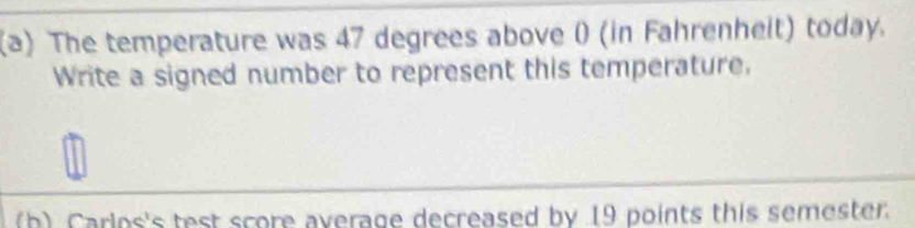 The temperature was 47 degrees above ( (in Fahrenheit) today. 
Write a signed number to represent this temperature. 
(h) Carlos's test score average decreased by 19 points this semester.