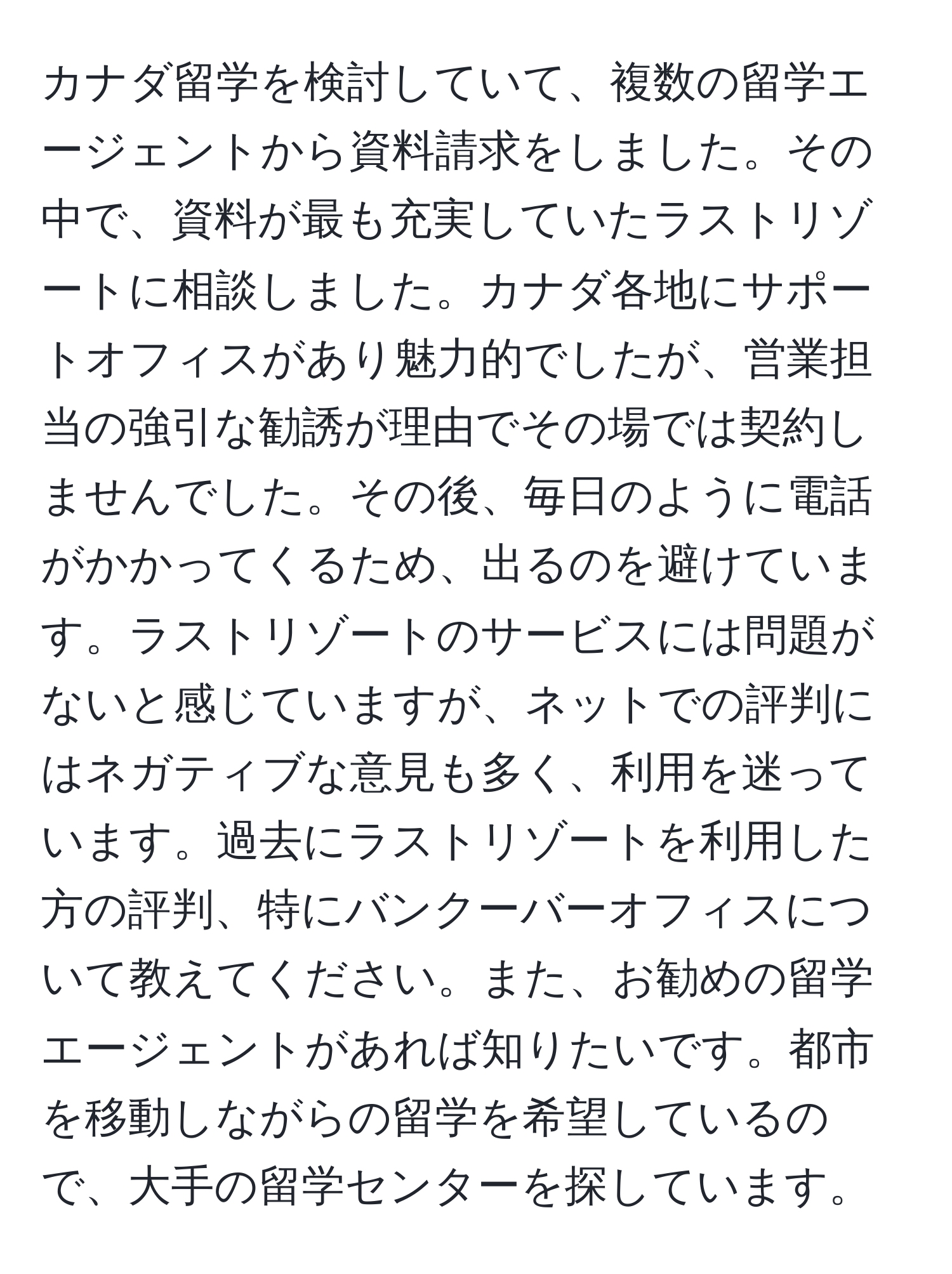 カナダ留学を検討していて、複数の留学エージェントから資料請求をしました。その中で、資料が最も充実していたラストリゾートに相談しました。カナダ各地にサポートオフィスがあり魅力的でしたが、営業担当の強引な勧誘が理由でその場では契約しませんでした。その後、毎日のように電話がかかってくるため、出るのを避けています。ラストリゾートのサービスには問題がないと感じていますが、ネットでの評判にはネガティブな意見も多く、利用を迷っています。過去にラストリゾートを利用した方の評判、特にバンクーバーオフィスについて教えてください。また、お勧めの留学エージェントがあれば知りたいです。都市を移動しながらの留学を希望しているので、大手の留学センターを探しています。