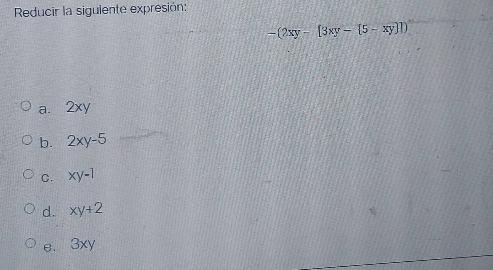 Reducir la siguiente expresión:
-(2xy-[3xy- 5-xy ])
a. 2xy
b. 2xy-5
C. xy-1
d. xy+2
e. 3xy
