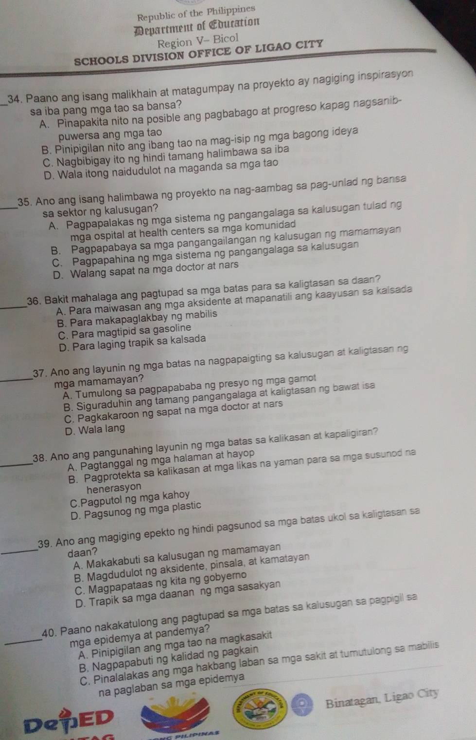 Republic of the Philippines
Department of Education
Region V- Bicol
SCHOOLS DIVISION OFFICE OF LIGAO CITY
_
34. Paano ang isang malikhain at matagumpay na proyekto ay nagiging inspirasyon
sa iba pang mga tao sa bansa?
A. Pinapakita nito na posible ang pagbabago at progreso kapag nagsanib-
puwersa ang mga tao
B. Pinipigilan nito ang ibang tao na mag-isip ng mga bagong ideya
C. Nagbibigay ito ng hindi tamang halimbawa sa iba
D. Wala itong naidudulot na maganda sa mga tao
_
35. Ano ang isang halimbawa ng proyekto na nag-aambag sa pag-unlad ng bansa
sa sektor ng kalusugan?
A. Pagpapalakas ng mga sistema ng pangangalaga sa kalusugan tulad ng
mga ospital at health centers sa mga komunidad
B. Pagpapabaya sa mga pangangailangan ng kalusugan ng mamamayan
C. Pagpapahina ng mga sistema ng pangangalaga sa kalusugan
D. Walang sapat na mga doctor at nars
_
36. Bakit mahalaga ang pagtupad sa mga batas para sa kaligtasan sa daan?
A. Para maiwasan ang mga aksidente at mapanatili ang kaayusan sa kaisada
B. Para makapaglakbay ng mabilis
C. Para magtipid sa gasoline
D. Para laging trapik sa kalsada
37. Ano ang layunin ng mga batas na nagpapaigting sa kalusugan at kaligtasan ng
mga mamamayan?
_A. Tumulong sa pagpapababa ng presyo ng mga gamot
B. Siguraduhin ang tamang pangangalaga at kaligtasan ng bawat isa
C. Pagkakaroon ng sapat na mga doctor at nars
D. Wala lang
_
38. Ano ang pangunahing layunin ng mga batas sa kalikasan at kapaligiran?
A. Pagtanggal ng mga halaman at hayop
B. Pagprotekta sa kalikasan at mga likas na yaman para sa mga susunod na
henerasyon
C.Pagputol ng mga kahoy
D. Pagsunog ng mga plastic
39. Ano ang magiging epekto ng hindi pagsunod sa mga batas ukol sa kaligtasan sa
daan?
_A. Makakabuti sa kalusugan ng mamamayan
B. Magdudulot ng aksidente, pinsala, at kamatayan
C. Magpapataas ng kita ng gobyerno
D. Trapik sa mga daanan ng mga sasakyan
40. Paano nakakatulong ang pagtupad sa mga batas sa kalusugan sa pagpigil sa
_mga epidemya at pandemya?
A. Pinipigilan ang mga tao na magkasakit
B. Nagpapabuti ng kalidad ng pagkain
C. Pinalalakas ang mga hakbang laban sa mga sakit at tumutulong sa mabilis
na paglaban sa mga epidemya
Binatagan, Ligao City
DeED