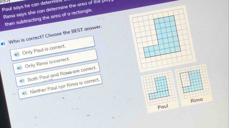 eady
Paul says he can determine
Rima says she can determine the area of the pul
then subtracting the area of a rectangle.
) Who is correct? Choose the BEST answer.
Only Paul is correct.
Only Rima is correct.
Both Paul and Rima are correct.
< Neither Paul nor Rima is correct.
Rima
Paul