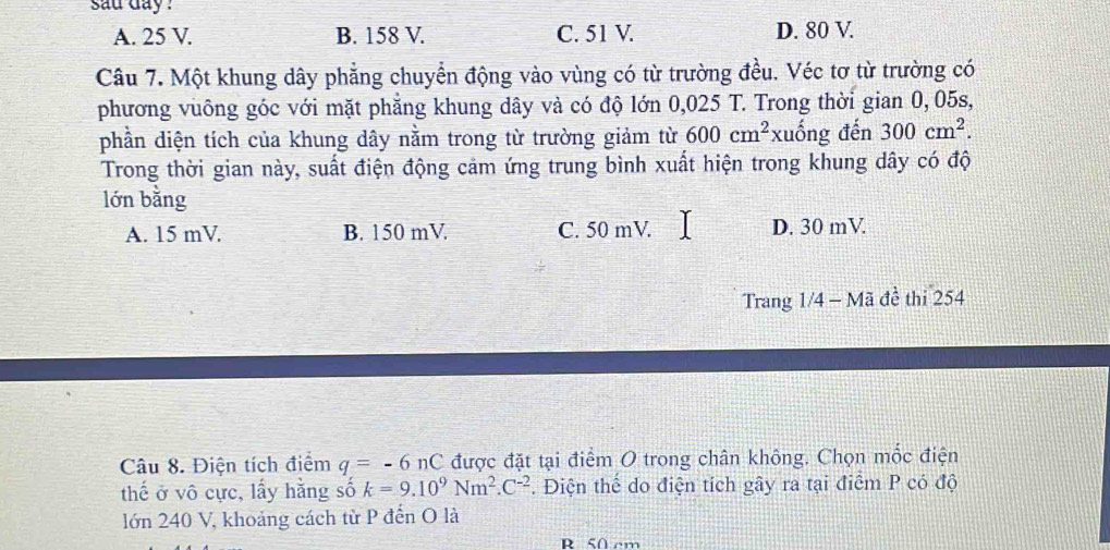 sau day ?
A. 25 V. B. 158 V. C. 51 V. D. 80 V.
Câu 7. Một khung dây phẳng chuyển động vào vùng có từ trường đều. Véc tơ từ trường có
phương vuông góc với mặt phẳng khung dây và có độ lớn 0,025 T. Trong thời gian 0, 05s,
phần diện tích của khung dây nằm trong từ trường giảm từ 600cm^2 xuống đến 300cm^2. 
Trong thời gian này, suất điện động cảm ứng trung bình xuất hiện trong khung dây có độ
lớn bằng
A. 15 mV. B. 150 mV. C. 50 mV. D. 30 mV
Trang 1/4 - Mã đề thi 254
Câu 8. Điện tích điểm q=-6 nC được đặt tại điểm O trong chân không. Chọn mốc điện
thế ở vô cực, lấy hằng số k=9.10^9Nm^2.C^(-2). Điện thế do điện tích gây ra tại điểm P có độ
lớn 240 V, khoảng cách từ P đến O là
R. 50 cm