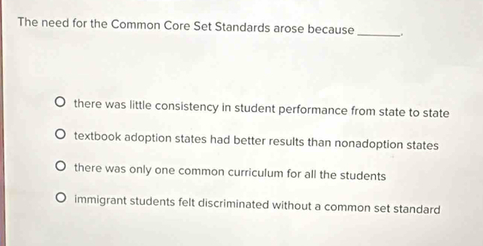 The need for the Common Core Set Standards arose because_
there was little consistency in student performance from state to state
textbook adoption states had better results than nonadoption states
there was only one common curriculum for all the students
immigrant students felt discriminated without a common set standard