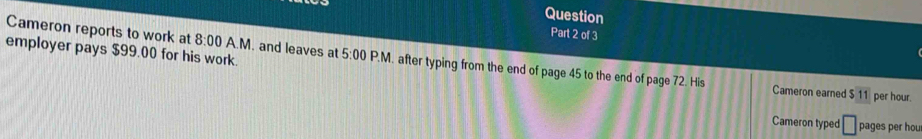 Question 
Part 2 of 3 
employer pays $99.00 for his work. 
Cameron reports to work at 8:00 A.M. and leaves at 5:00 P.M. after typing from the end of page 45 to the end of page 72. His 
Cameron earned $ 11 per hour. 
Cameron typed □ pages per hou
