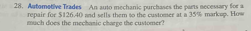 Automotive Trades An auto mechanic purchases the parts necessary for a 
repair for $126.40 and sells them to the customer at a 35% markup. How 
much does the mechanic charge the customer?