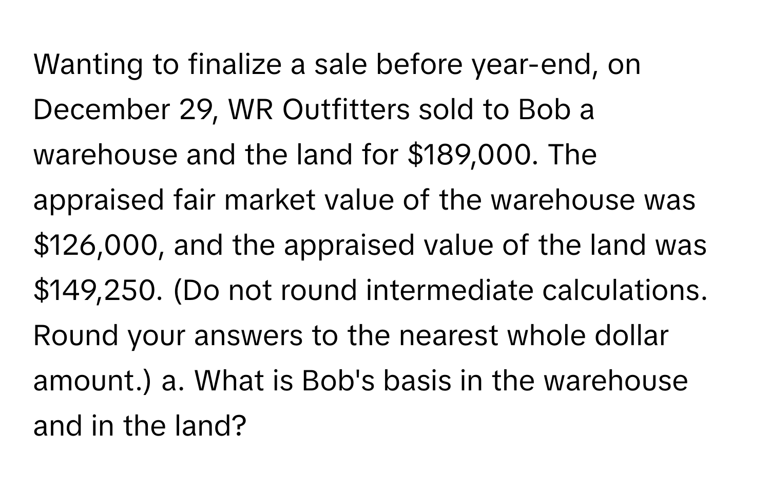 Wanting to finalize a sale before year-end, on December 29, WR Outfitters sold to Bob a warehouse and the land for $189,000. The appraised fair market value of the warehouse was $126,000, and the appraised value of the land was $149,250. (Do not round intermediate calculations. Round your answers to the nearest whole dollar amount.)  a. What is Bob's basis in the warehouse and in the land?