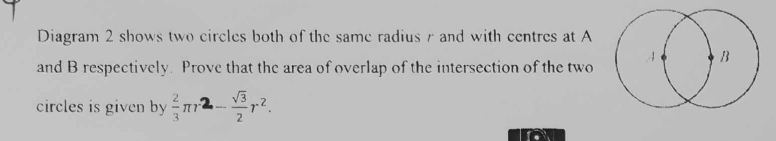 Diagram 2 shows two circles both of the same radius r and with centres at A
and B respectively. Prove that the area of overlap of the intersection of the two 
circles is given by  2/3 π r^2- sqrt(3)/2 r^2.
