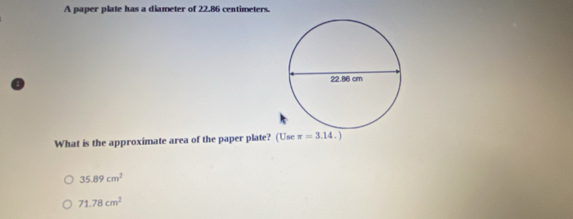 A paper plate has a diameter of 22.86 centimeters. 
What is the approximate area of the paper plate? (Use π =3.14.)
35.89cm^2
71.78cm^2