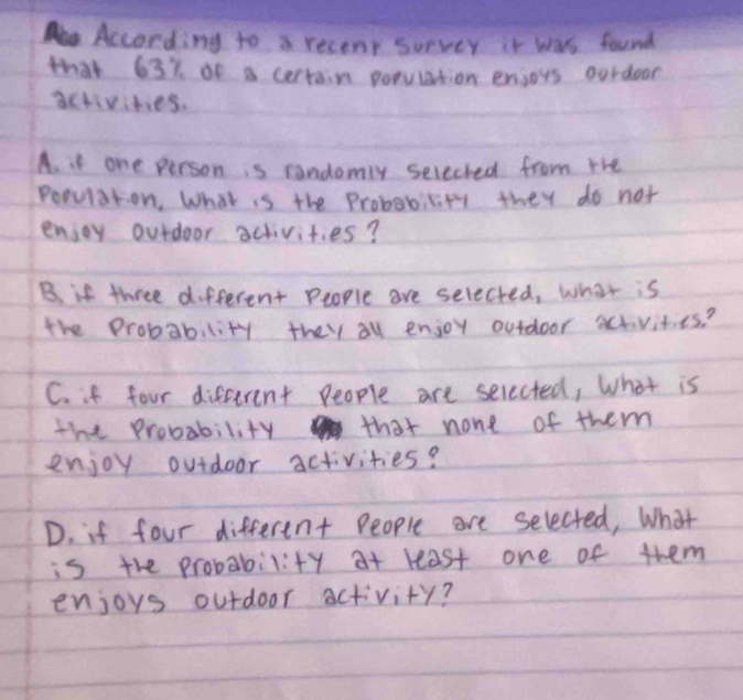 According to a recent survey it was found 
that 637 of a certain population enjoys ourdoor 
activities. 
A. it one person is randomly seleched from the 
Popvlation, What is the Probabicity they do not 
enjoy ourdoor activities? 
B. if three different People are selected, what is 
the Probability they all enjoy outdoor activities? 
C. if four different people are selected, What is 
the Probability that none of them 
enjoy outdoor activities? 
D. if four different People are selected, What 
is the probability at least one of them 
enjoys outdoor activity?