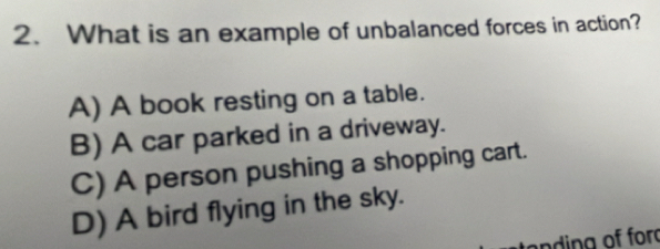 What is an example of unbalanced forces in action?
A) A book resting on a table.
B) A car parked in a driveway.
C) A person pushing a shopping cart.
D) A bird flying in the sky.
ta ding of for