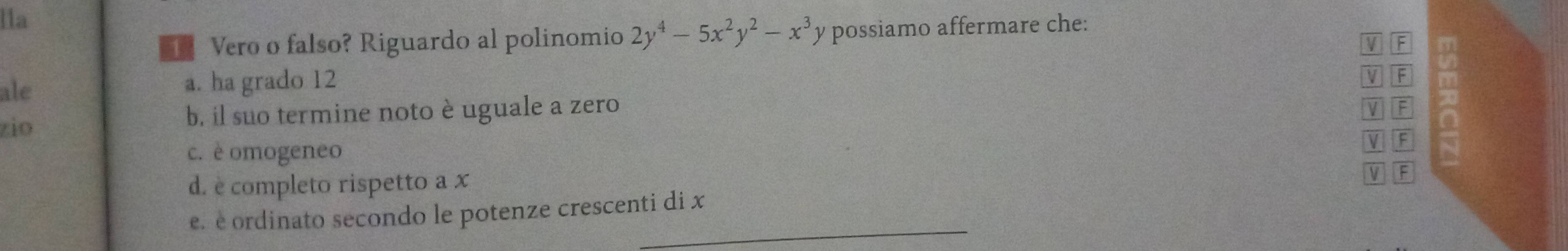 lla
T Vero o falso? Riguardo al polinomio 2y^4-5x^2y^2-x^3y possiamo affermare che:
ale a. ha grado 12 V F m
V F
zio b. il suo termine noto è uguale a zero
V F 20
a
c. è omogeneo
V F
d. è completo rispetto a x
V F
_
e. e ordinato secondo le potenze crescenti di x