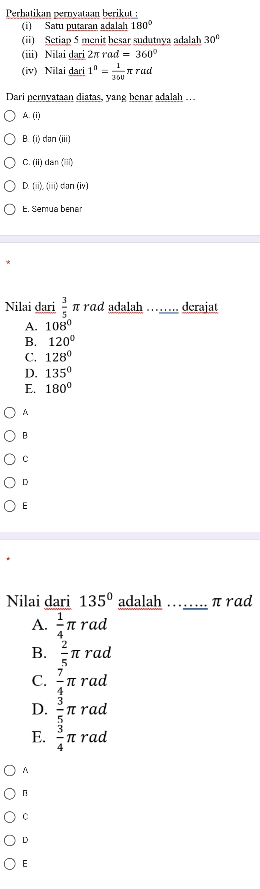 Perhatikan pernyataan berikut :
(i) Satu putaran adalah 180°
(ii) Setiap 5 menit besar sudutnya adalah 30°
(iii) Nilai dari 2π rα ad=360°
(iv) Nilai dari 1^0= 1/360 π rad
Dari pernyataan diatas, yang benar adalah …
A. (i)
B. (i)dan(iii)
C. (ii) dan(iii)
D. (ii),(iii)dan(iv)
E. Semua benar
Nilai dari  3/5  π rɑd adalah …… derajat
A. 108°
B. 120°
C. 128°
D. 135°
E. 180°
A
B
C
D
E
Nilai dari 135° adalah _ π rad
A.  1/4 π rad
B.  2/5 π rad
C.  7/4 π rad
D.  3/5 π rad
E.  3/4 π rad
A
B
C
D
E