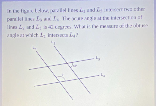 In the figure below, parallel lines L_1 and L_2 intersect two other
parallel lines L_3 and L_4. The acute angle at the intersection of
lines L_2 and L_3 is 42 degrees. What is the measure of the obtuse
angle at which L_1 intersects L_4 ?