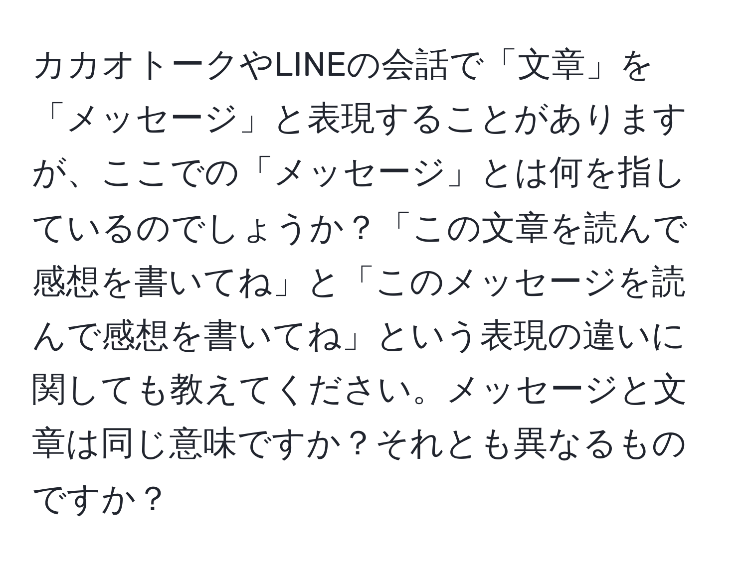 カカオトークやLINEの会話で「文章」を「メッセージ」と表現することがありますが、ここでの「メッセージ」とは何を指しているのでしょうか？「この文章を読んで感想を書いてね」と「このメッセージを読んで感想を書いてね」という表現の違いに関しても教えてください。メッセージと文章は同じ意味ですか？それとも異なるものですか？