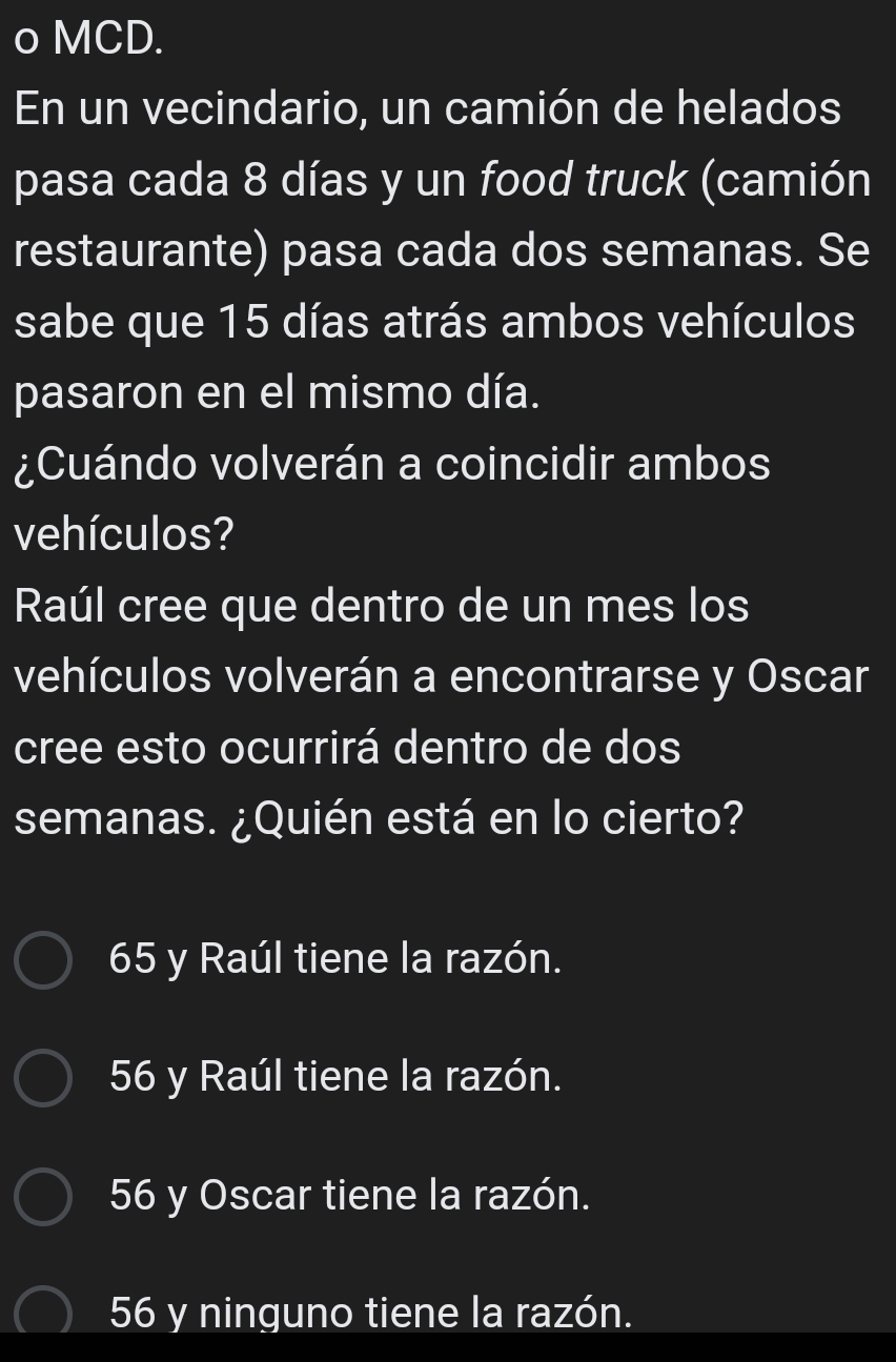 En un vecindario, un camión de helados
pasa cada 8 días y un food truck (camión
restaurante) pasa cada dos semanas. Se
sabe que 15 días atrás ambos vehículos
pasaron en el mismo día.
¿Cuándo volverán a coincidir ambos
vehículos?
Raúl cree que dentro de un mes los
vehículos volverán a encontrarse y Oscar
cree esto ocurrirá dentro de dos
semanas. ¿Quién está en lo cierto?
65 y Raúl tiene la razón.
56 y Raúl tiene la razón.
56 y Oscar tiene la razón.
56 y ninguno tiene la razón.