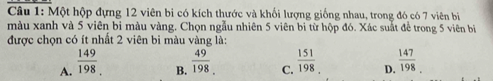 Một hộp đựng 12 viên bi có kích thước và khối lượng giống nhau, trong đó có 7 viên bi
màu xanh và 5 viên bi màu vàng. Chọn ngẫu nhiên 5 viên bi từ hộp đó. Xác suất để trong 5 viên bị
được chọn có ít nhất 2 viên bi màu vàng là:
A.  149/198 
B.  49/198 
C.  151/198 
D.  147/198 