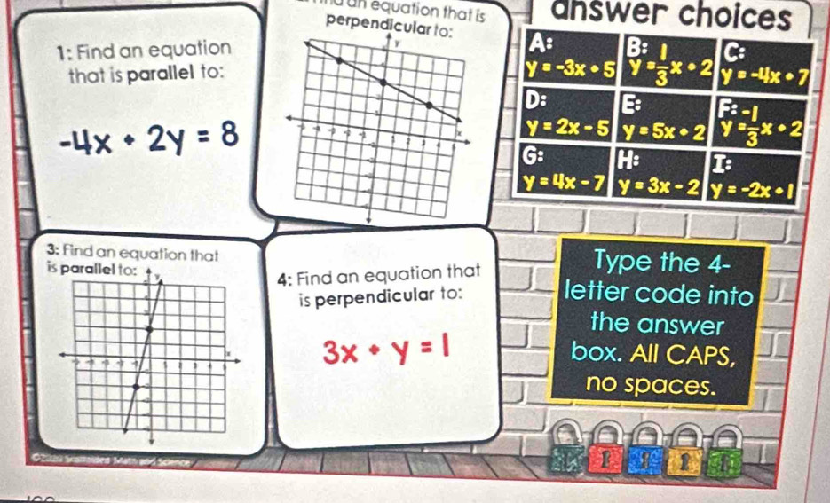 un equation that is answer choices
perpendicu A: _y^(B=frac 1)3x+2 y=-4x· 7
1: Find an equationC:
that is parallel to:
y=-3x+5
D: E:
-4x+2y=8
y=2x-5 y=5x+2 beginarrayl F:-1 y= (-1)/3 x+2endarray.
G: H: I:
y=4x-7 y=3x-2 y=-2x+1
3: Find an equation that Type the 4 -
4: Find an equation that
i letter code into
is perpendicular to:
the answer
3x· y=1
box. All CAPS,
no spaces.
Obihi Skarroided Matn and Scie
2