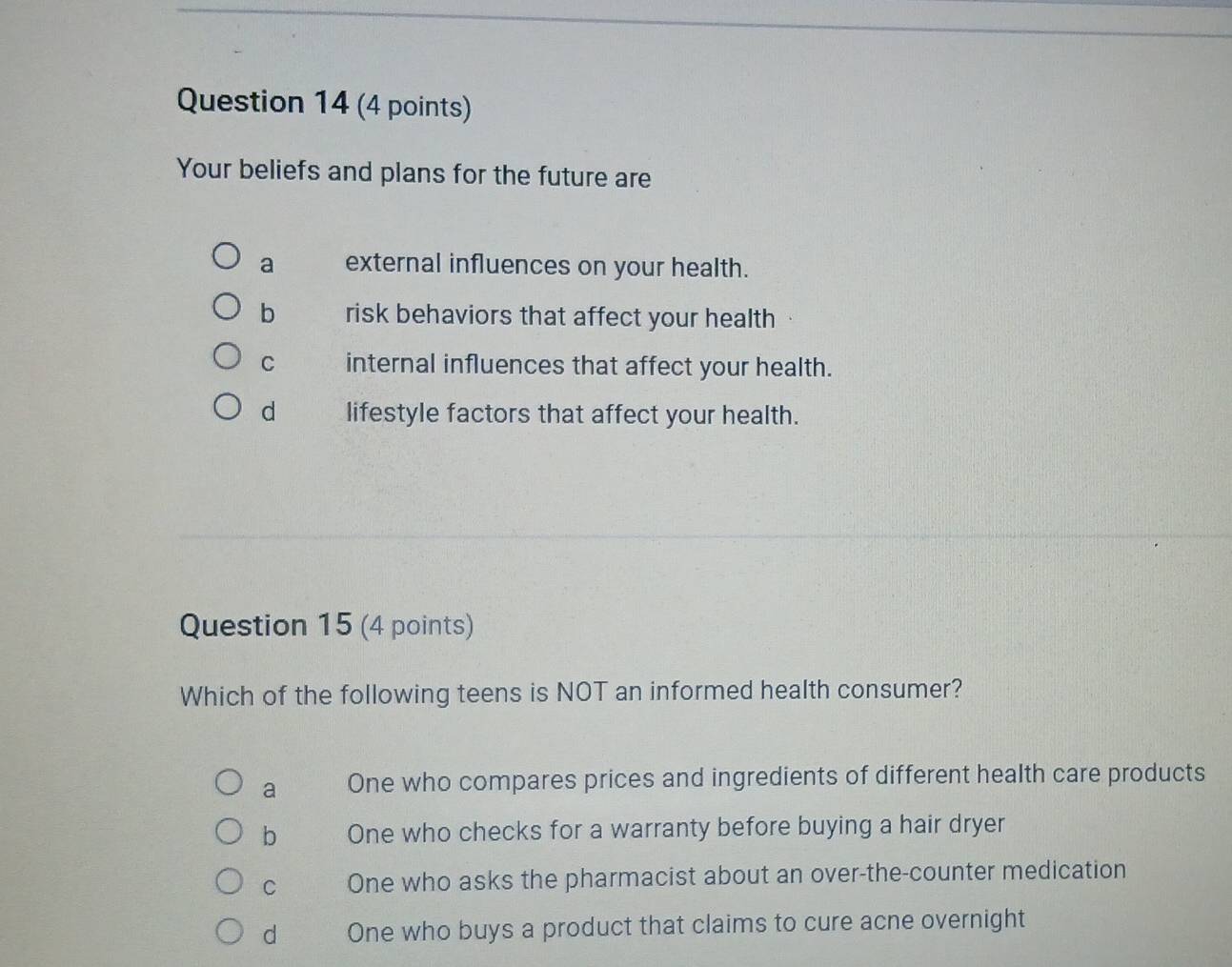 Your beliefs and plans for the future are
a external influences on your health.
b risk behaviors that affect your health
C internal influences that affect your health.
d lifestyle factors that affect your health.
Question 15 (4 points)
Which of the following teens is NOT an informed health consumer?
a One who compares prices and ingredients of different health care products
b One who checks for a warranty before buying a hair dryer
C One who asks the pharmacist about an over-the-counter medication
d One who buys a product that claims to cure acne overnight