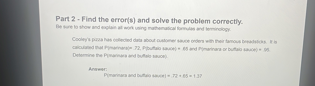 Find the error(s) and solve the problem correctly. 
Be sure to show and explain all work using mathematical formulas and terminology. 
Cooley's pizza has collected data about customer sauce orders with their famous breadsticks. It is 
calculated that P(marinara) )=.72 , P(buffalo sauce) =.65 and P (marinara or buffalo sauce) =.95. 
Determine the P (marinara and buffalo sauce). 
Answer:
P (marinara and buffalo sauce) =.72+.65=1.37